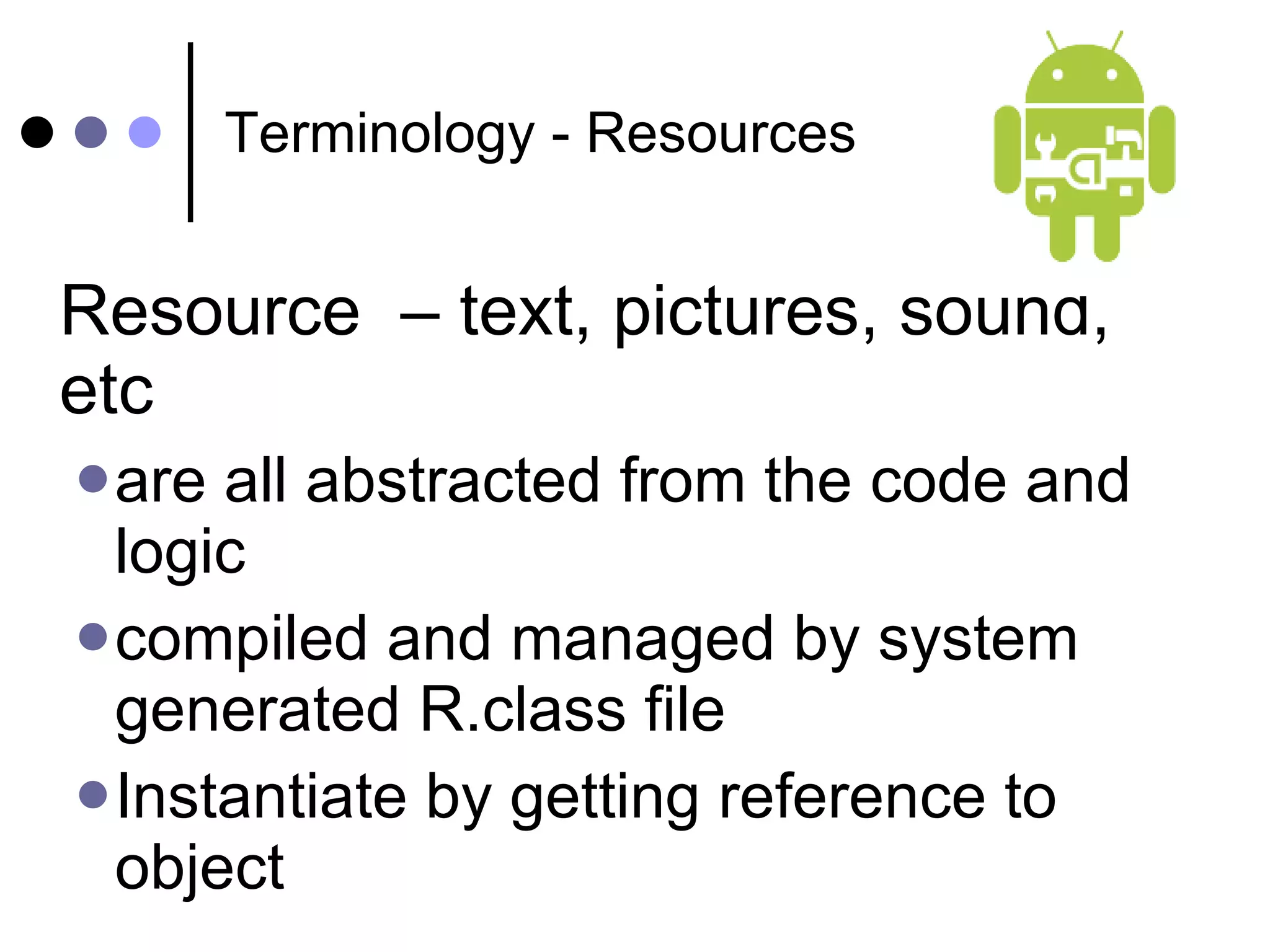 Terminology - Resources Resource  – text, pictures, sound, etc are all abstracted from the code and logic compiled and managed by system generated R.class file Instantiate by getting reference to object 