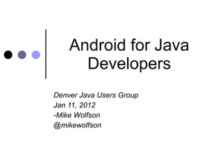 Android for Java Developers Denver Java Users Group Jan 11, 2012 -Mike Wolfson @mikewolfson 