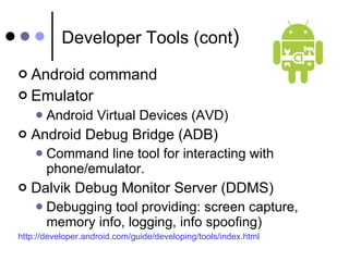 Developer Tools (cont ) Android command Emulator Android Virtual Devices (AVD) Android Debug Bridge (ADB) Command line tool for interacting with phone/emulator. Dalvik Debug Monitor Server (DDMS) Debugging tool providing: screen capture, memory info, logging, info spoofing) http://developer.android.com/guide/developing/tools/index.html 