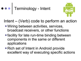 Terminology - Intent Intent – (Verb) code to perform an action  Wiring between activities, services, broadcast receivers, or other functions facility for late run-time binding between components in the same or different applications Rich set of Intent in Android provide excellent way of executing specific actions 