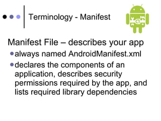 Terminology - Manifest Manifest File – describes your app  always named AndroidManifest.xml  declares the components of an application, describes security permissions required by the app, and lists required library dependencies 