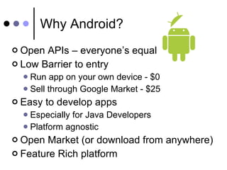 Why Android? Open APIs – everyone’s equal Low Barrier to entry Run app on your own device - $0 Sell through Google Market - $25 Easy to develop apps  Especially for Java Developers Platform agnostic Open Market (or download from anywhere) Feature Rich platform 
