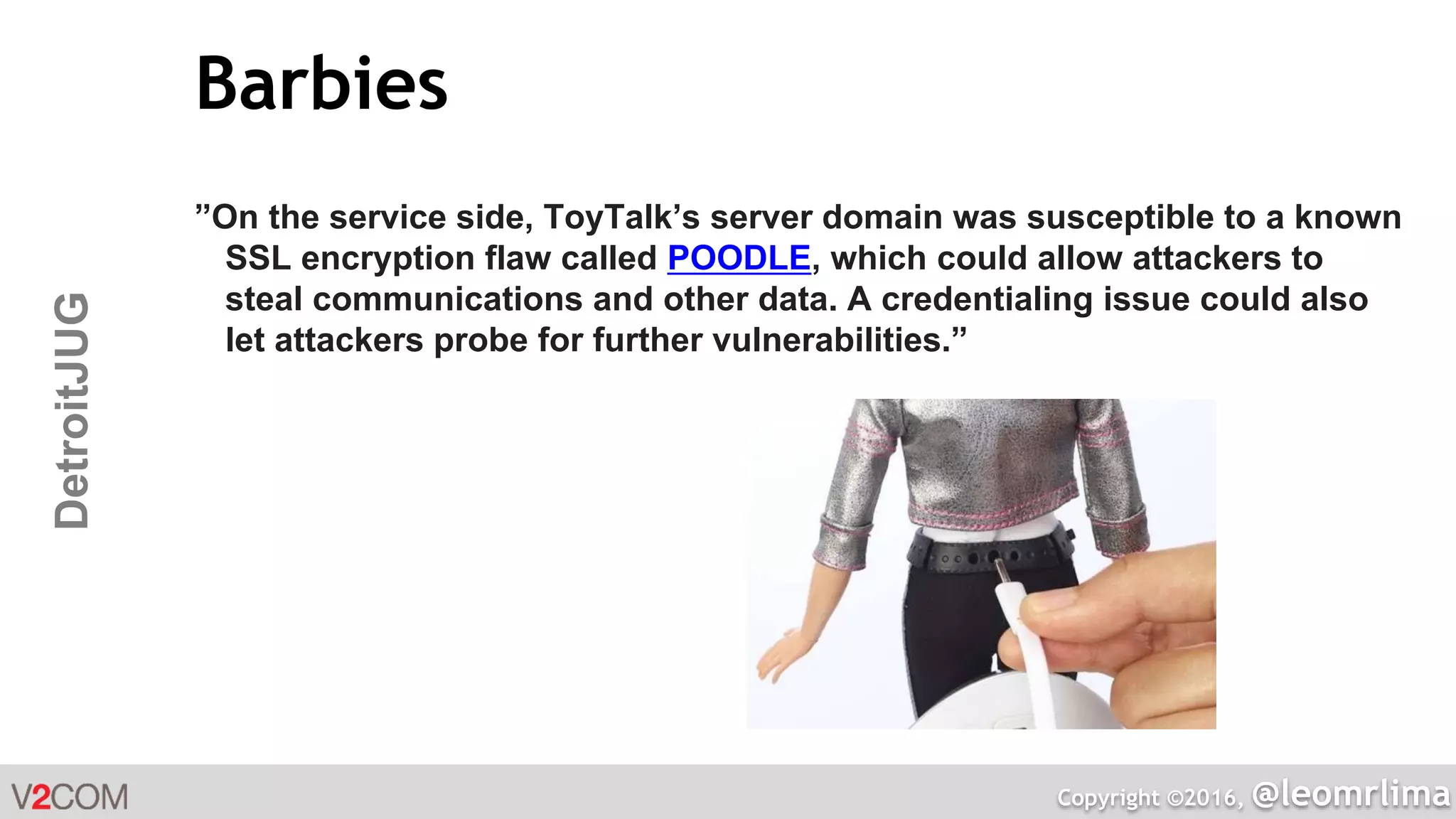 Copyright ©2016, @leomrlima
DetroitJUG Barbies
”On the service side, ToyTalk’s server domain was susceptible to a known
SSL encryption flaw called POODLE, which could allow attackers to
steal communications and other data. A credentialing issue could also
let attackers probe for further vulnerabilities.”
 