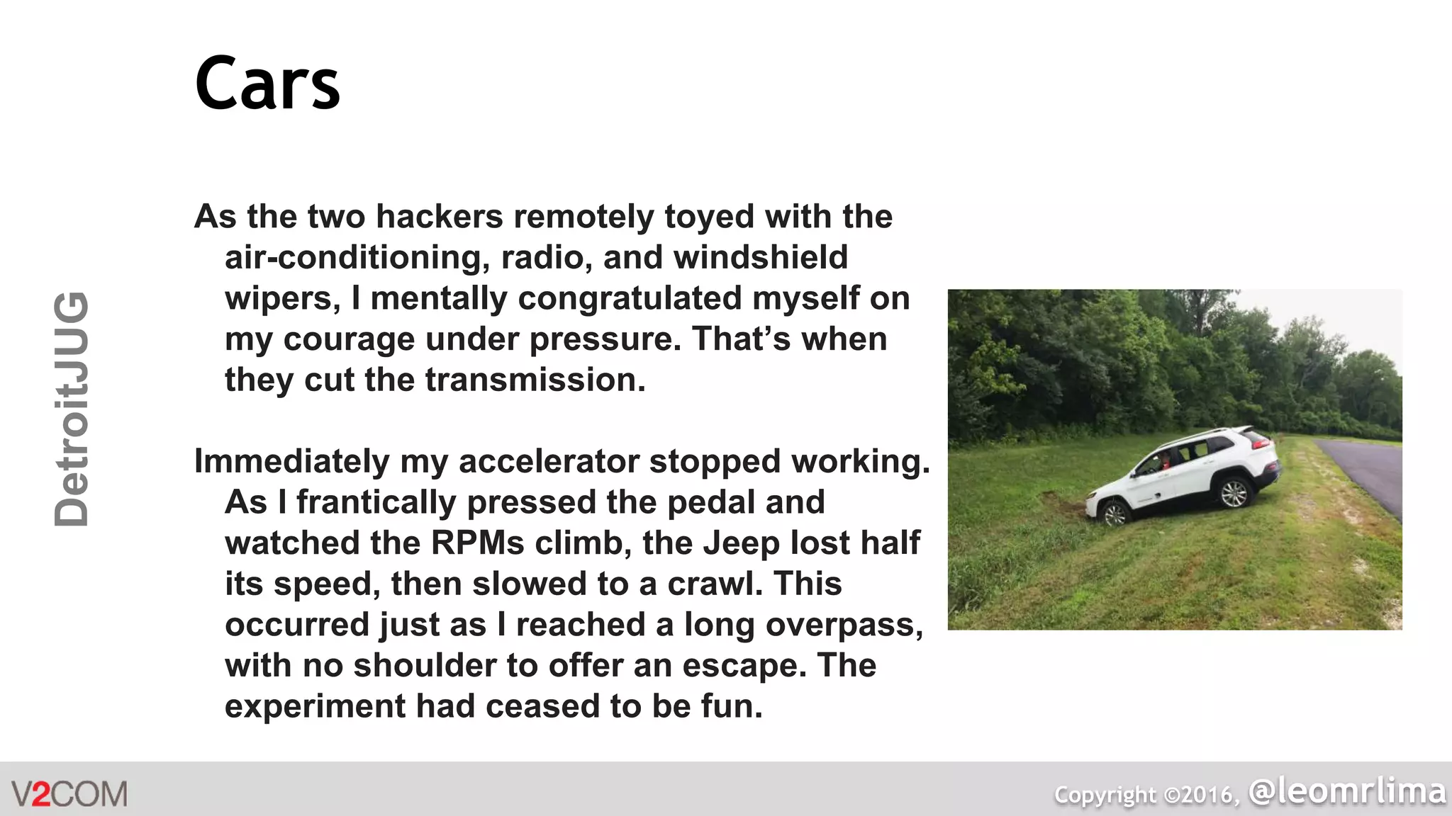 Copyright ©2016, @leomrlima
DetroitJUG Cars
As the two hackers remotely toyed with the
air-conditioning, radio, and windshield
wipers, I mentally congratulated myself on
my courage under pressure. That’s when
they cut the transmission.
Immediately my accelerator stopped working.
As I frantically pressed the pedal and
watched the RPMs climb, the Jeep lost half
its speed, then slowed to a crawl. This
occurred just as I reached a long overpass,
with no shoulder to offer an escape. The
experiment had ceased to be fun.
 
