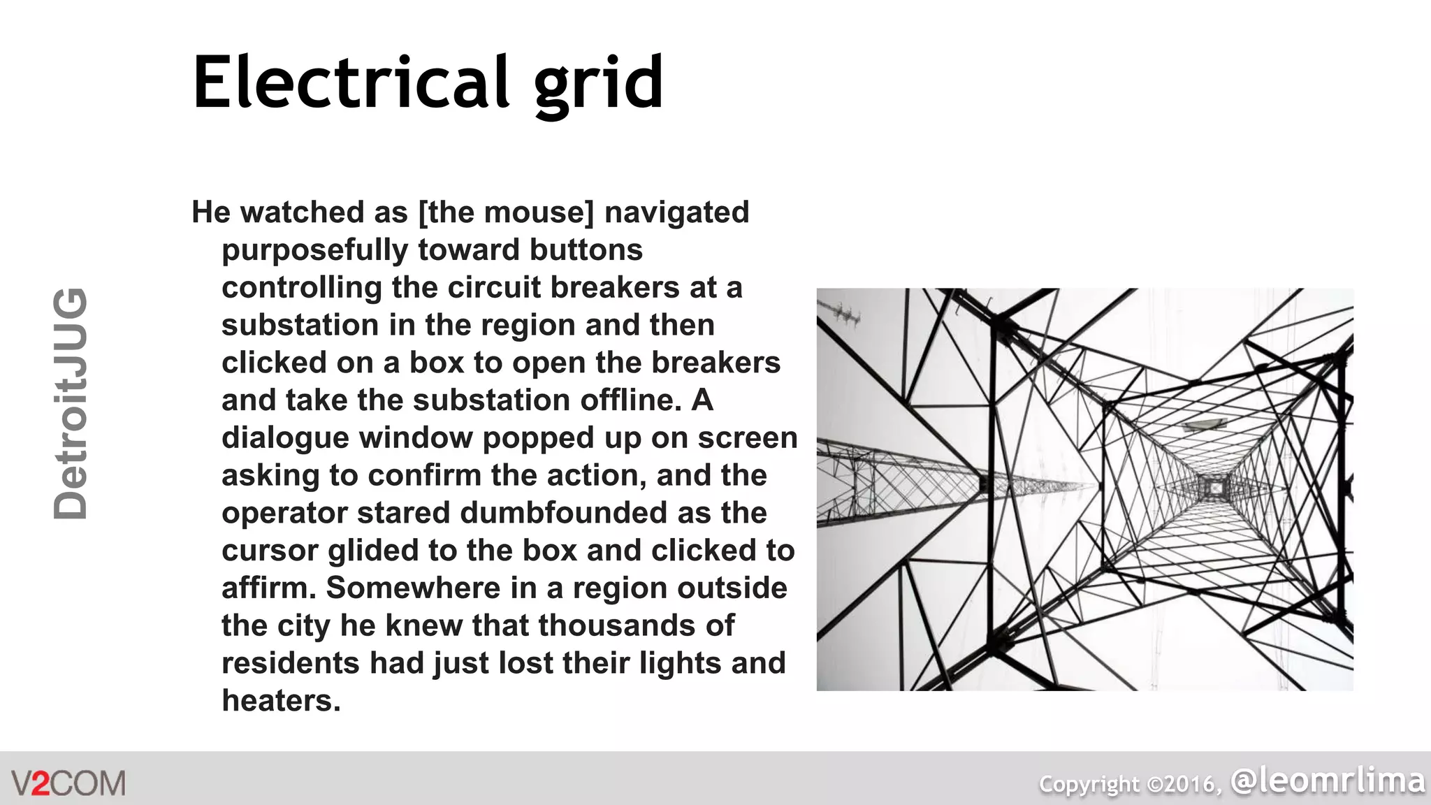 Copyright ©2016, @leomrlima
DetroitJUG Electrical grid
He watched as [the mouse] navigated
purposefully toward buttons
controlling the circuit breakers at a
substation in the region and then
clicked on a box to open the breakers
and take the substation offline. A
dialogue window popped up on screen
asking to confirm the action, and the
operator stared dumbfounded as the
cursor glided to the box and clicked to
affirm. Somewhere in a region outside
the city he knew that thousands of
residents had just lost their lights and
heaters.
 