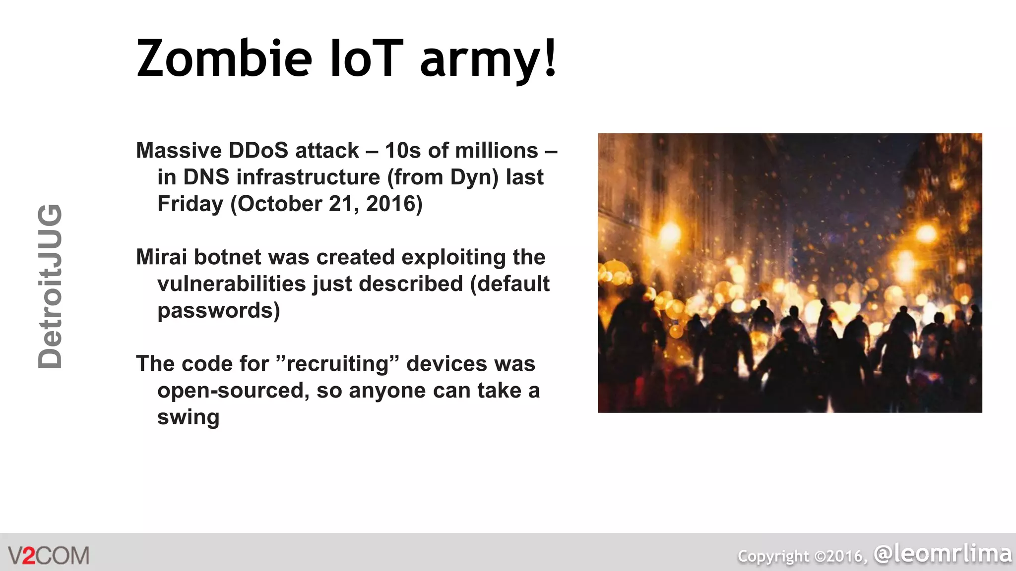 Copyright ©2016, @leomrlima
DetroitJUG Zombie IoT army!
Massive DDoS attack – 10s of millions –
in DNS infrastructure (from Dyn) last
Friday (October 21, 2016)
Mirai botnet was created exploiting the
vulnerabilities just described (default
passwords)
The code for ”recruiting” devices was
open-sourced, so anyone can take a
swing
 