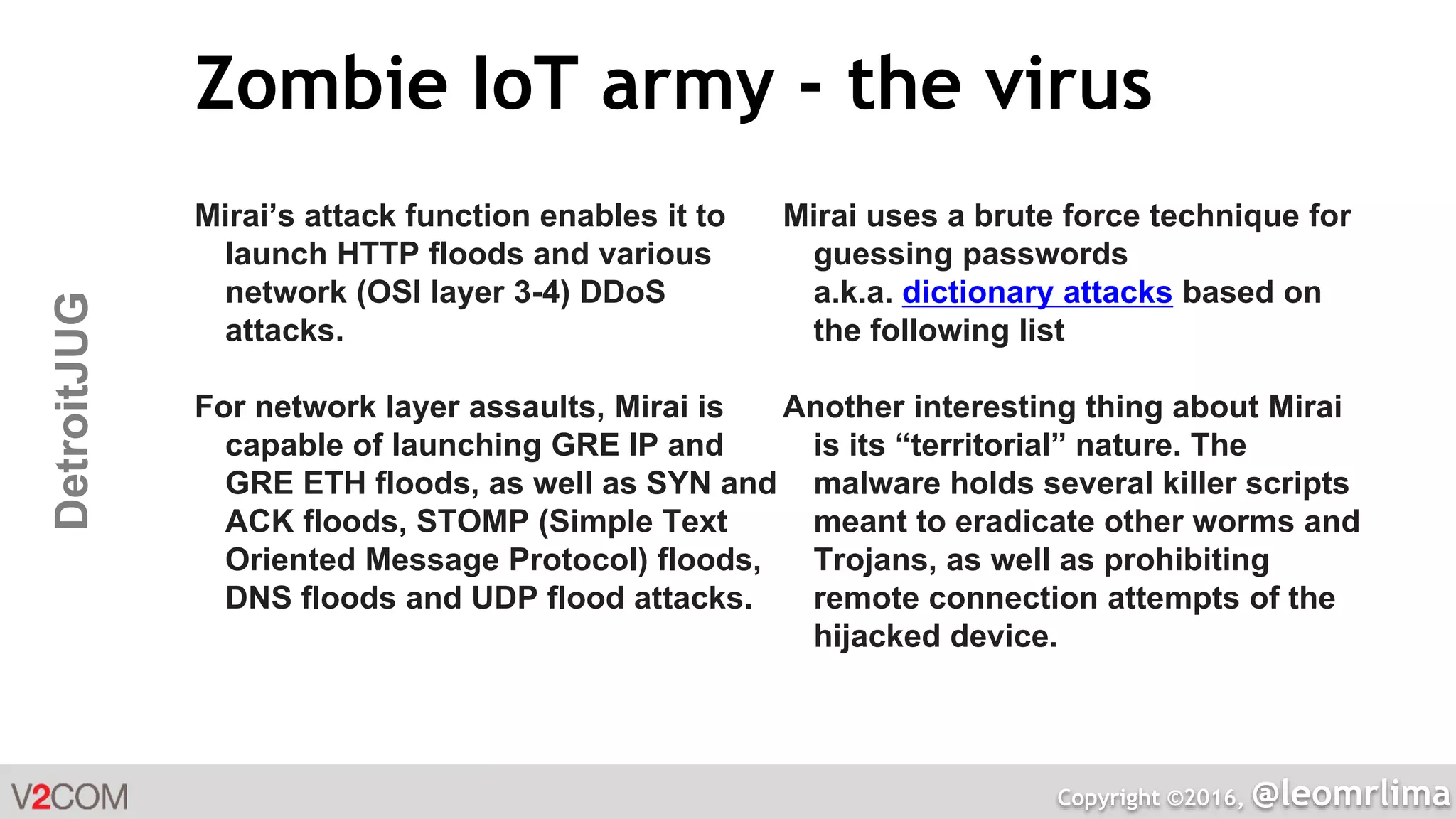 Copyright ©2016, @leomrlima
DetroitJUG Zombie IoT army - the virus
Mirai’s attack function enables it to
launch HTTP floods and various
network (OSI layer 3-4) DDoS
attacks.
For network layer assaults, Mirai is
capable of launching GRE IP and
GRE ETH floods, as well as SYN and
ACK floods, STOMP (Simple Text
Oriented Message Protocol) floods,
DNS floods and UDP flood attacks.
Mirai uses a brute force technique for
guessing passwords
a.k.a. dictionary attacks based on
the following list
Another interesting thing about Mirai
is its “territorial” nature. The
malware holds several killer scripts
meant to eradicate other worms and
Trojans, as well as prohibiting
remote connection attempts of the
hijacked device.
 