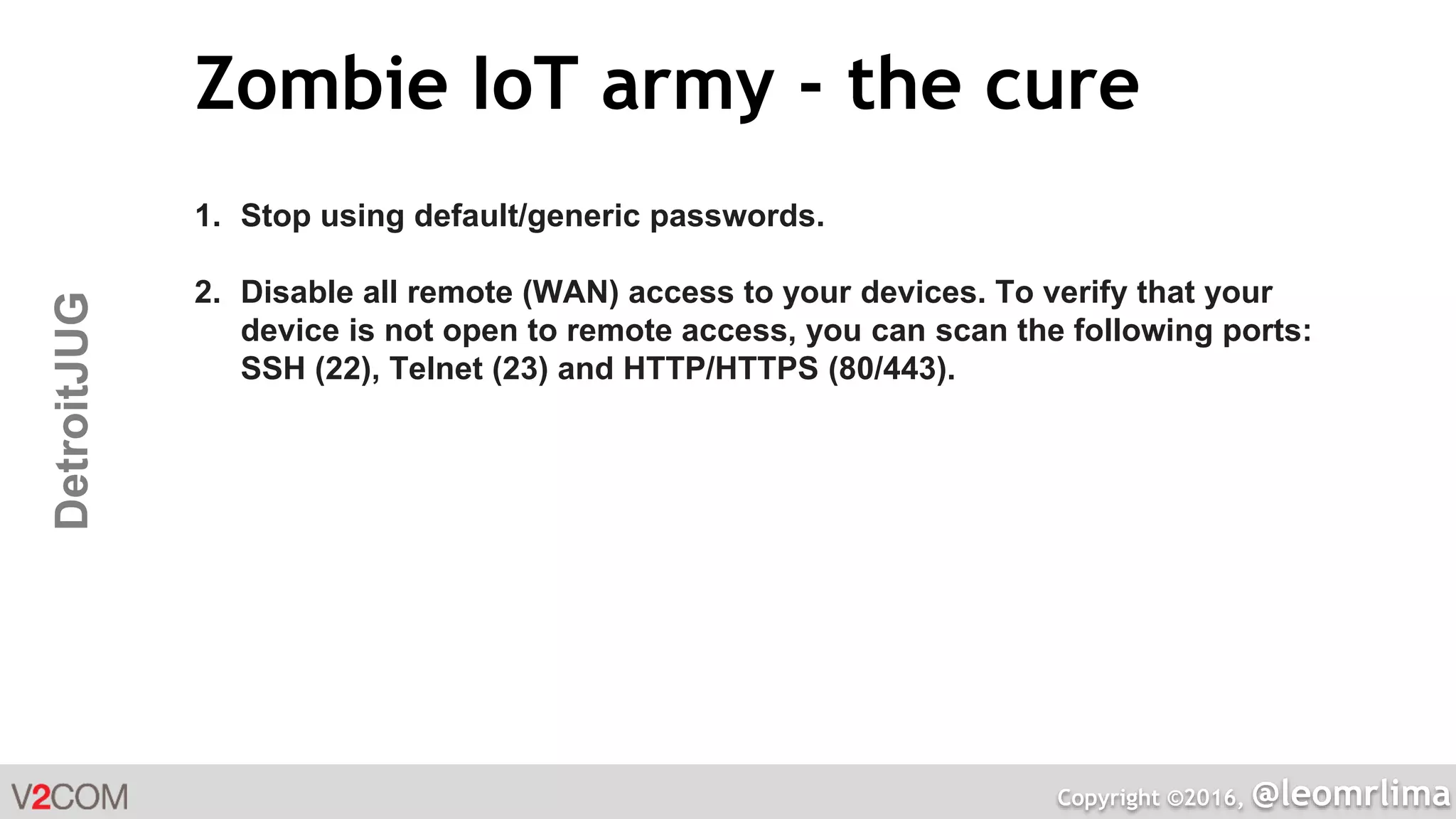 Copyright ©2016, @leomrlima
DetroitJUG Zombie IoT army - the cure
1. Stop using default/generic passwords.
2. Disable all remote (WAN) access to your devices. To verify that your
device is not open to remote access, you can scan the following ports:
SSH (22), Telnet (23) and HTTP/HTTPS (80/443).
 