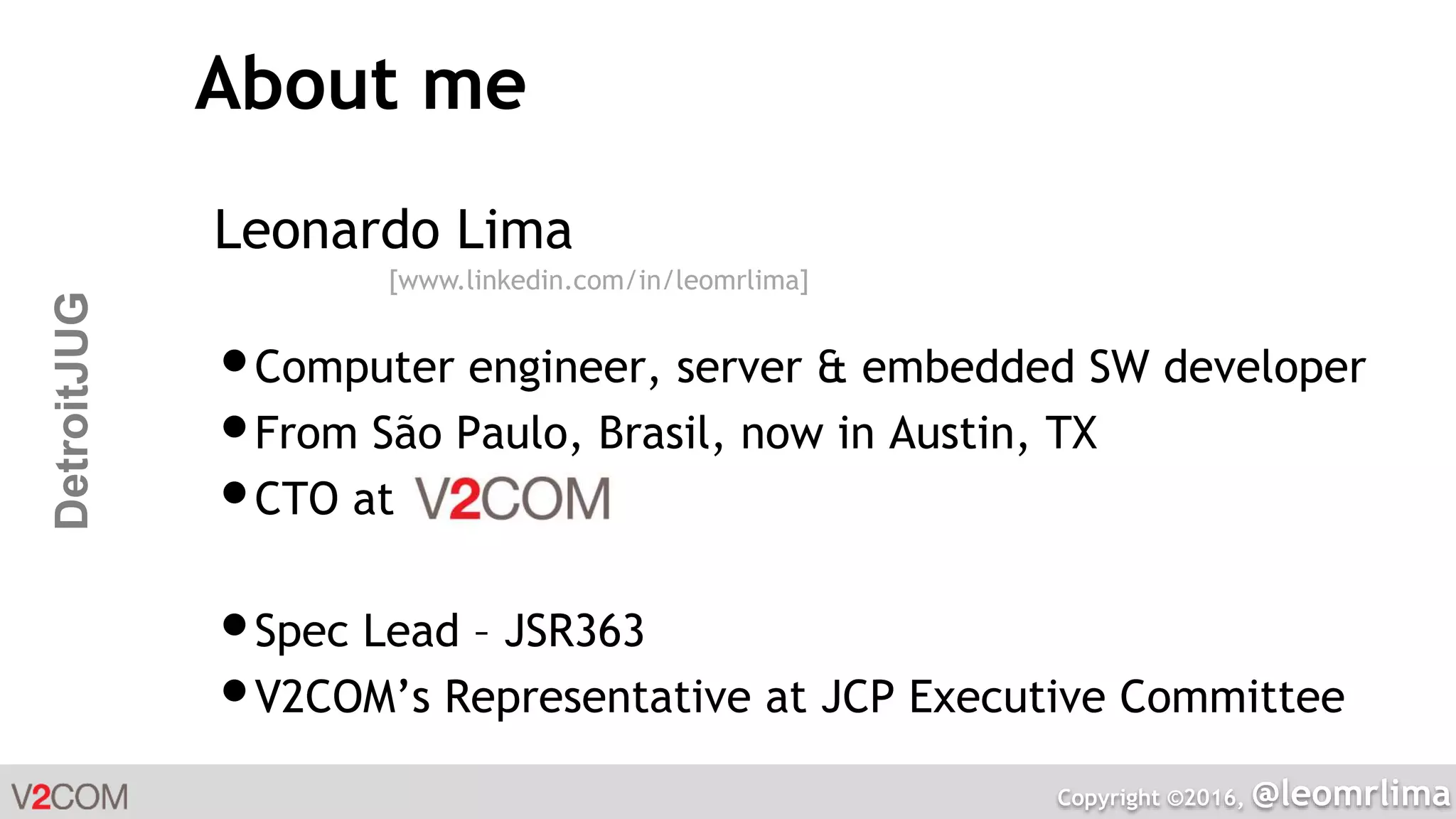 Copyright ©2016, @leomrlima
DetroitJUG About me
Leonardo Lima
•Computer engineer, server & embedded SW developer
•From São Paulo, Brasil, now in Austin, TX
•CTO at
•Spec Lead – JSR363
•V2COM’s Representative at JCP Executive Committee
[www.linkedin.com/in/leomrlima]
 