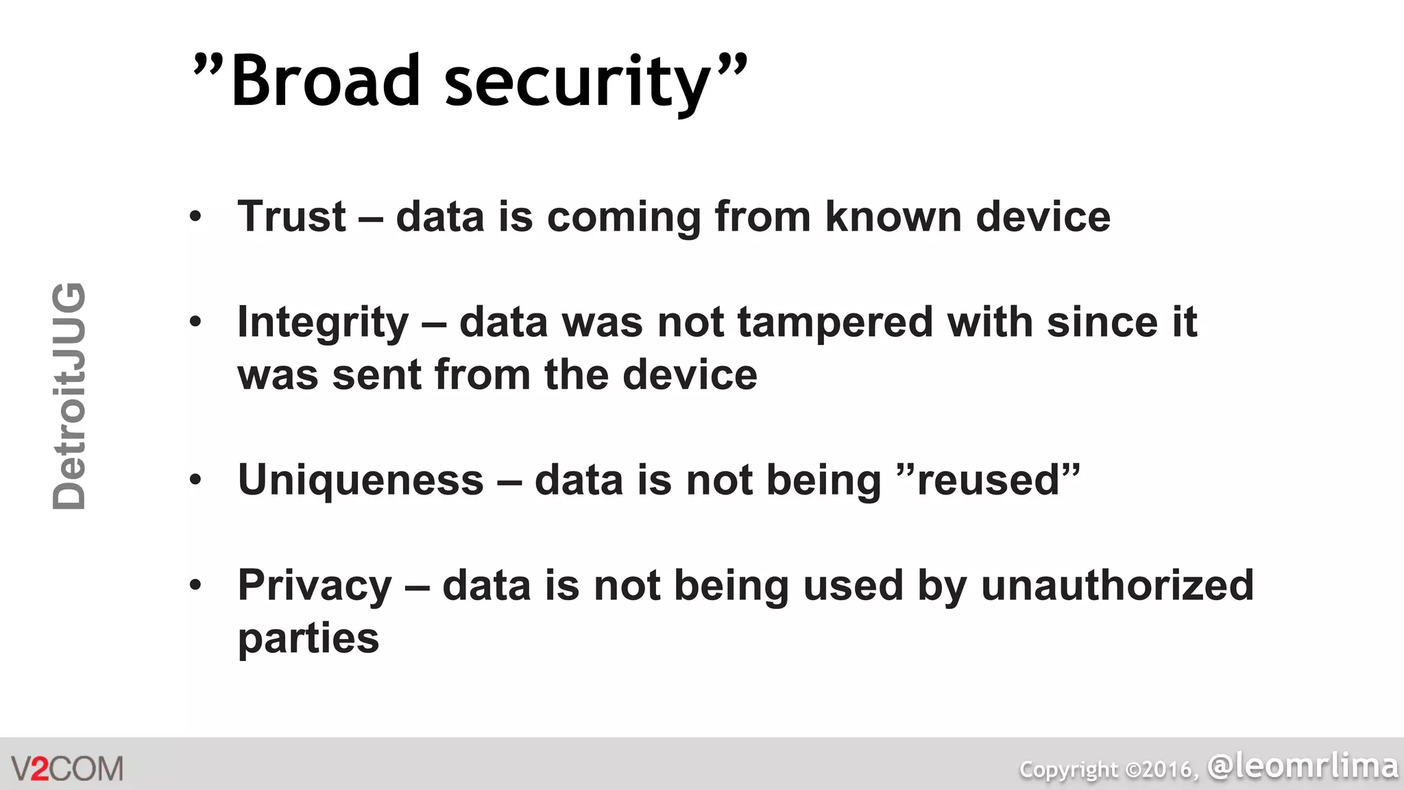 Copyright ©2016, @leomrlima
DetroitJUG ”Broad security”
• Trust – data is coming from known device
• Integrity – data was not tampered with since it
was sent from the device
• Uniqueness – data is not being ”reused”
• Privacy – data is not being used by unauthorized
parties
 
