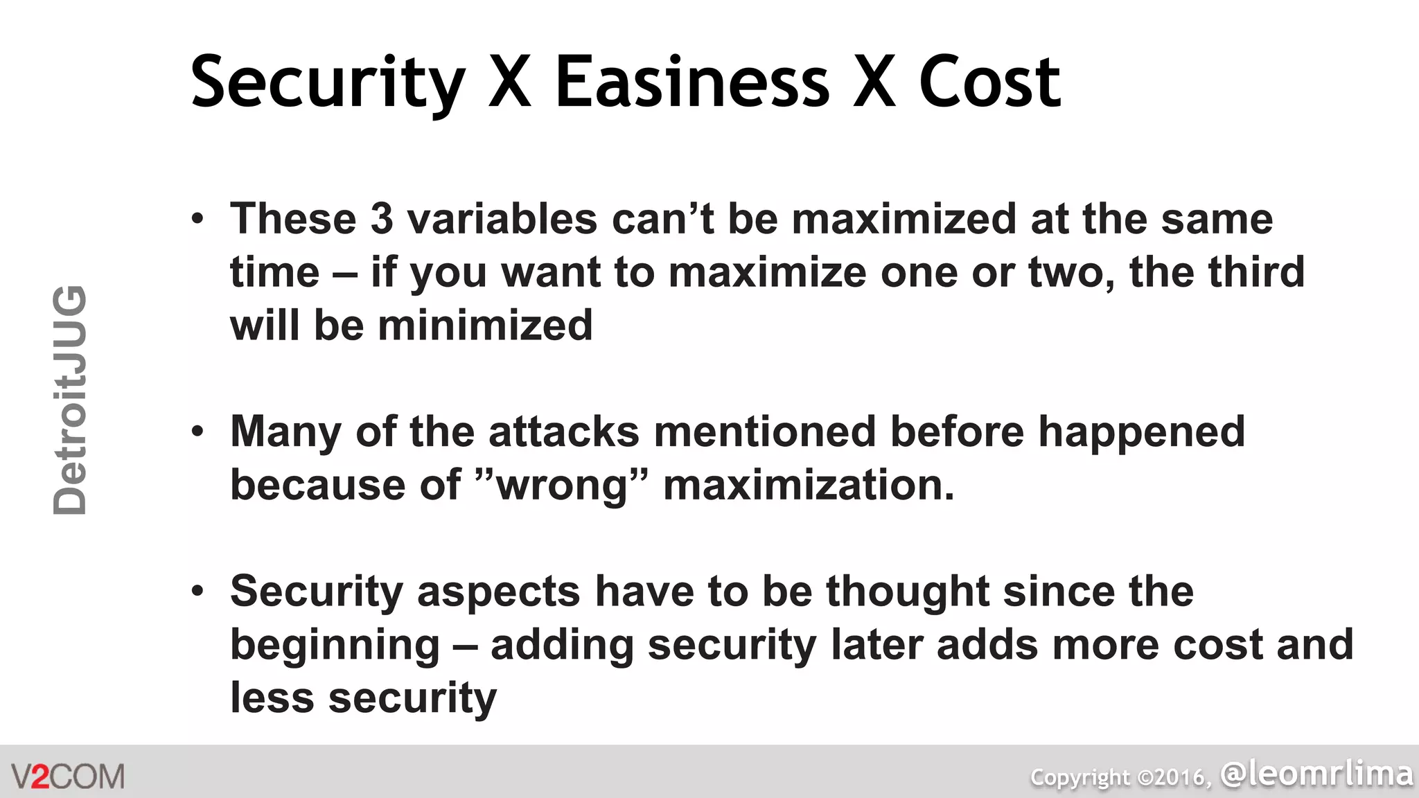 Copyright ©2016, @leomrlima
DetroitJUG Security X Easiness X Cost
• These 3 variables can’t be maximized at the same
time – if you want to maximize one or two, the third
will be minimized
• Many of the attacks mentioned before happened
because of ”wrong” maximization.
• Security aspects have to be thought since the
beginning – adding security later adds more cost and
less security
 