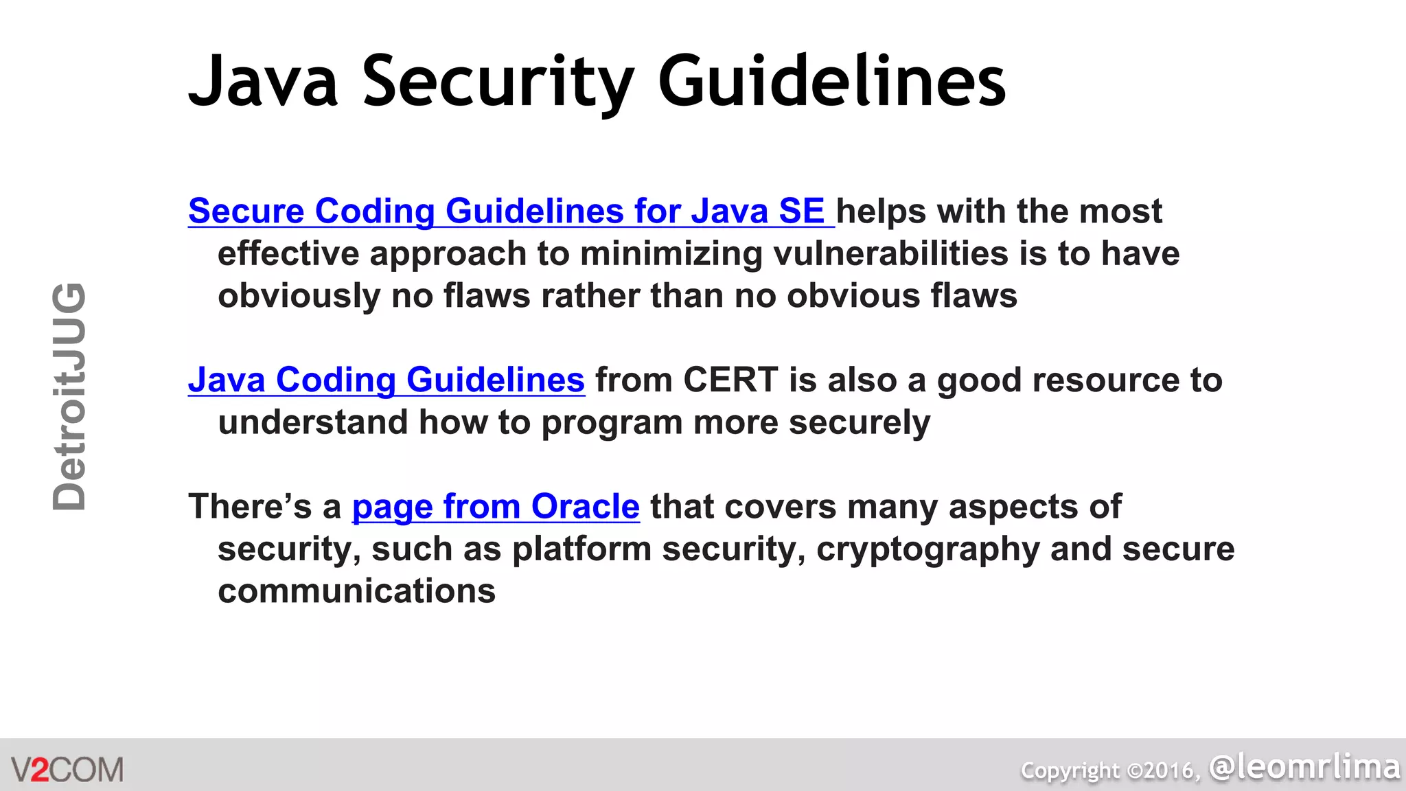 Copyright ©2016, @leomrlima
DetroitJUG Java Security Guidelines
Secure Coding Guidelines for Java SE helps with the most
effective approach to minimizing vulnerabilities is to have
obviously no flaws rather than no obvious flaws
Java Coding Guidelines from CERT is also a good resource to
understand how to program more securely
There’s a page from Oracle that covers many aspects of
security, such as platform security, cryptography and secure
communications
 