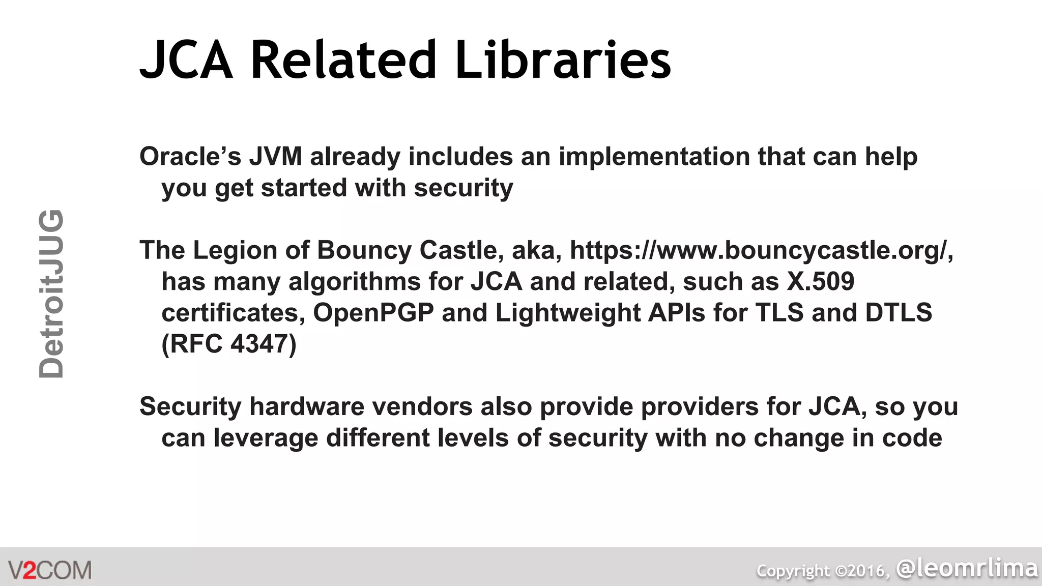 Copyright ©2016, @leomrlima
DetroitJUG JCA Related Libraries
Oracle’s JVM already includes an implementation that can help
you get started with security
The Legion of Bouncy Castle, aka, https://www.bouncycastle.org/,
has many algorithms for JCA and related, such as X.509
certificates, OpenPGP and Lightweight APIs for TLS and DTLS
(RFC 4347)
Security hardware vendors also provide providers for JCA, so you
can leverage different levels of security with no change in code
 
