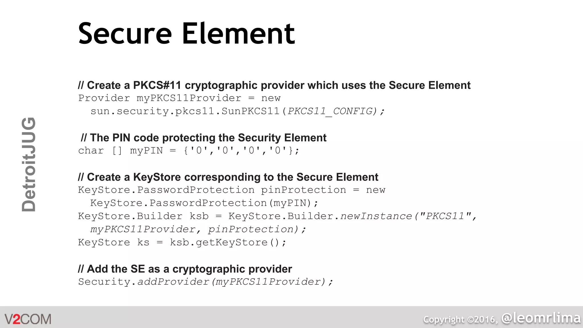 Copyright ©2016, @leomrlima
DetroitJUG Secure Element
// Create a PKCS#11 cryptographic provider which uses the Secure Element
Provider myPKCS11Provider = new
sun.security.pkcs11.SunPKCS11(PKCS11_CONFIG);
// The PIN code protecting the Security Element
char [] myPIN = {'0','0','0','0'};
// Create a KeyStore corresponding to the Secure Element
KeyStore.PasswordProtection pinProtection = new
KeyStore.PasswordProtection(myPIN);
KeyStore.Builder ksb = KeyStore.Builder.newInstance("PKCS11",
myPKCS11Provider, pinProtection);
KeyStore ks = ksb.getKeyStore();
// Add the SE as a cryptographic provider
Security.addProvider(myPKCS11Provider);
 