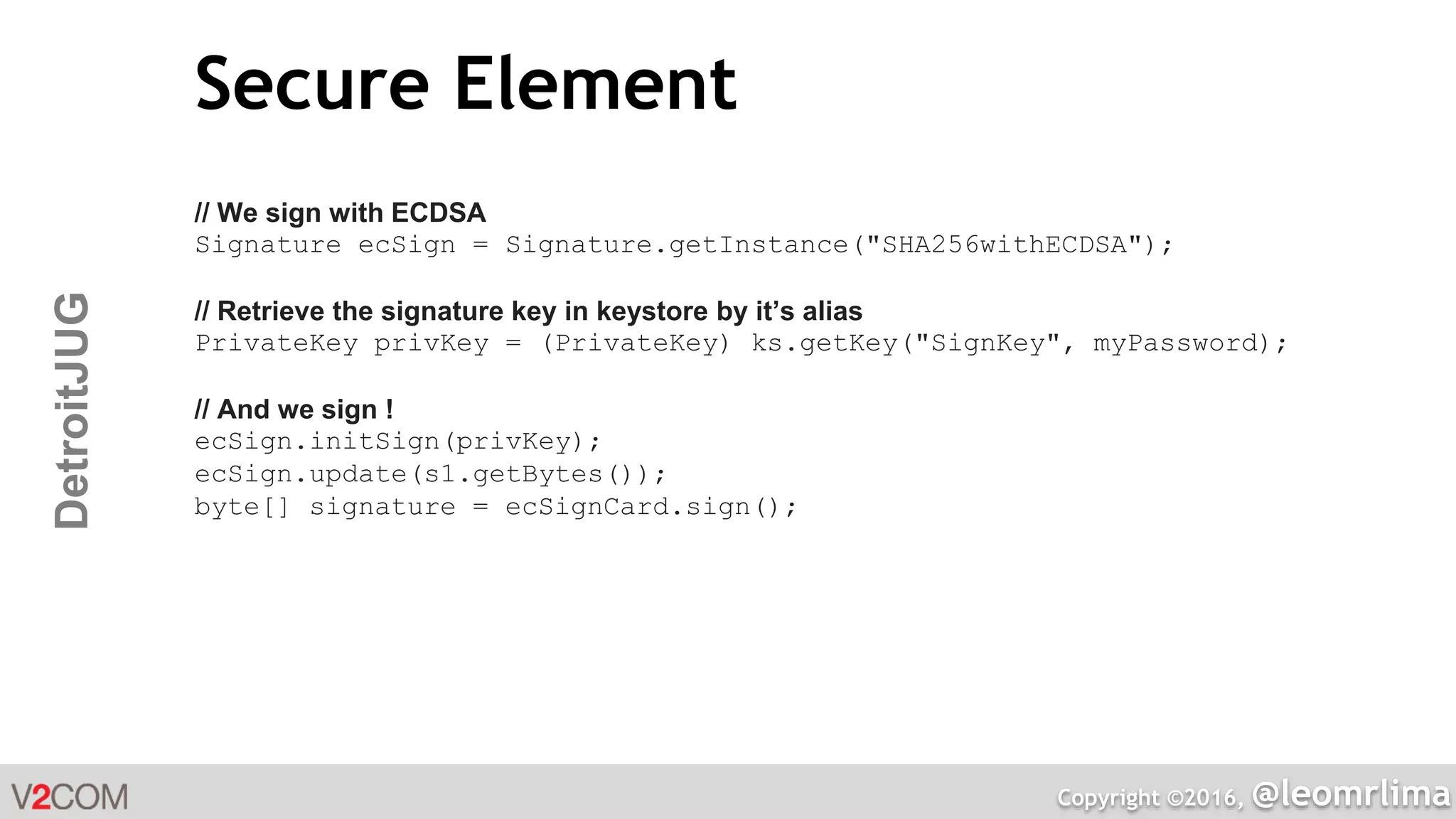 Copyright ©2016, @leomrlima
DetroitJUG Secure Element
// We sign with ECDSA
Signature ecSign = Signature.getInstance("SHA256withECDSA");
// Retrieve the signature key in keystore by it’s alias
PrivateKey privKey = (PrivateKey) ks.getKey("SignKey", myPassword);
// And we sign !
ecSign.initSign(privKey);
ecSign.update(s1.getBytes());
byte[] signature = ecSignCard.sign();
 
