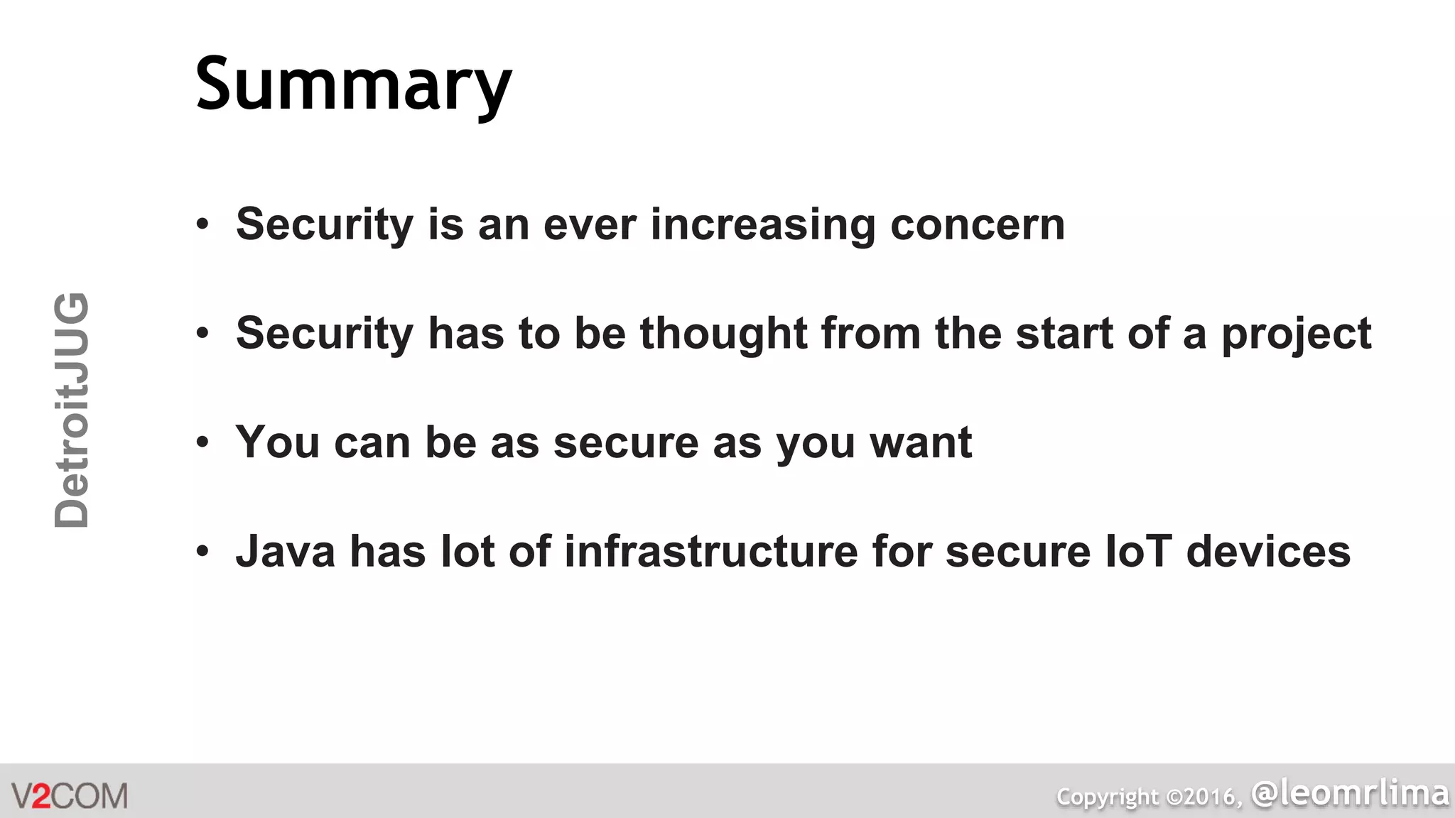 Copyright ©2016, @leomrlima
DetroitJUG Summary
• Security is an ever increasing concern
• Security has to be thought from the start of a project
• You can be as secure as you want
• Java has lot of infrastructure for secure IoT devices
 