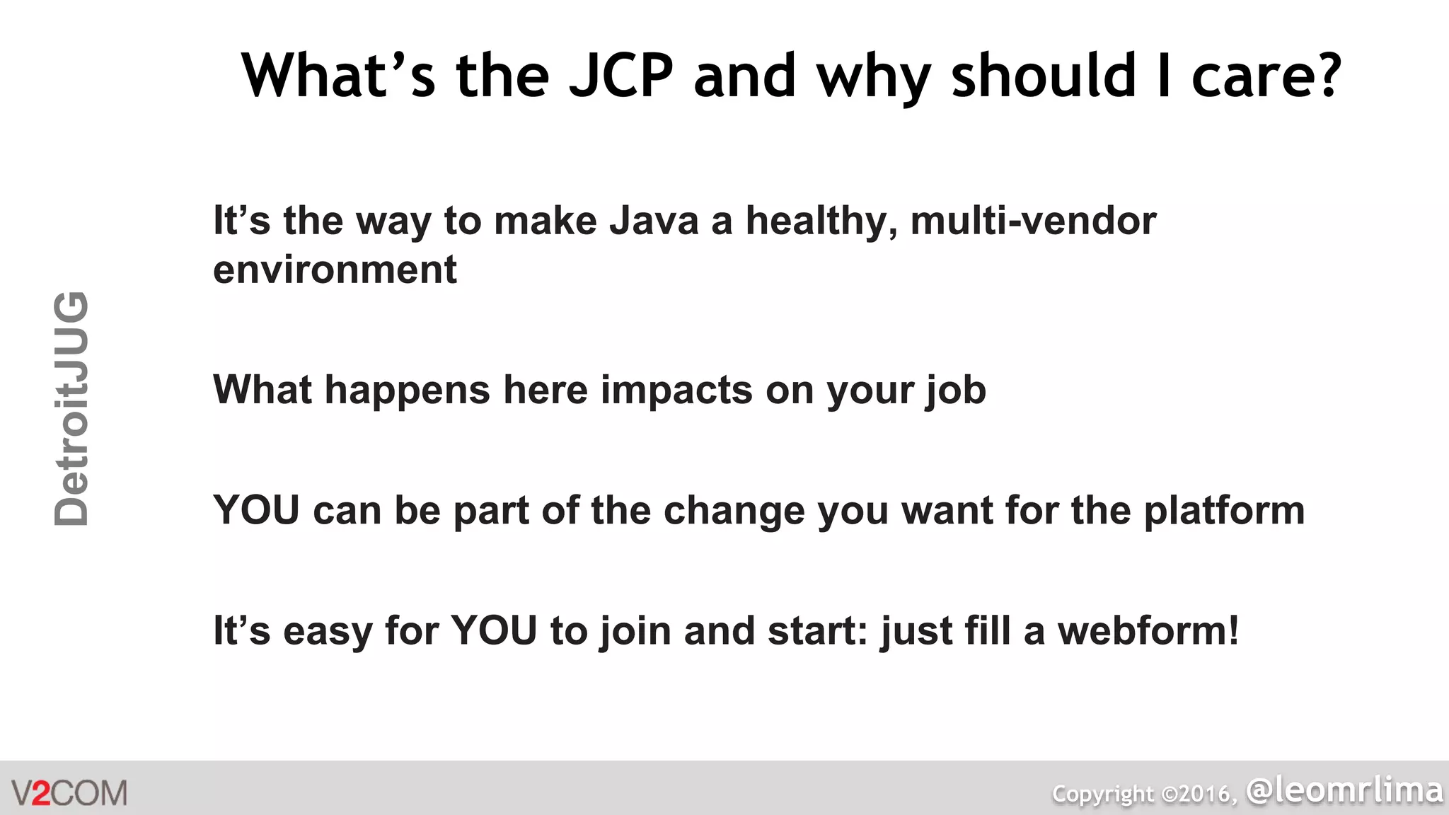 Copyright ©2016, @leomrlima
DetroitJUG What’s the JCP and why should I care?
It’s the way to make Java a healthy, multi-vendor
environment
What happens here impacts on your job
YOU can be part of the change you want for the platform
It’s easy for YOU to join and start: just fill a webform!
 