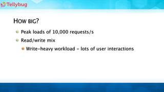 HOW BIG?
  Peak loads of 10,000 requests/s
  Read/write mix
    Write-heavy workload - lots of user interactions
 