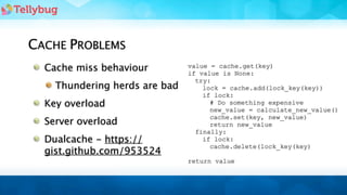 CACHE PROBLEMS
  Cache miss behaviour         value = cache.get(key)
                               if value is None:
                                 try:
    Thundering herds are bad       lock = cache.add(lock_key(key))
                                   if lock:
  Key overload                       # Do something expensive
                                     new_value = calculate_new_value()
                                     cache.set(key, new_value)
  Server overload                    return new_value
                                 finally:
  Dualcache - https://             if lock:
                                     cache.delete(lock_key(key)
  gist.github.com/953524
                               return value
 