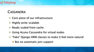 CASSANDRA
  Core piece of our infrastructure
  Highly write-scalable
  Reads scaled from cache
  Using Acunu Cassandra for virtual nodes
  “Fake” Django ORM classes to make it feel more natural
    But no automatic join support
 