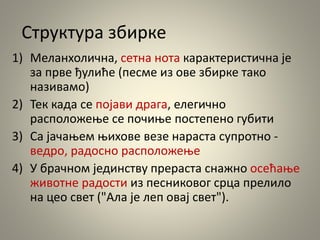 Структура збирке
1) Меланхолична, сетна нота карактеристична је
за прве ђулиће (песме из ове збирке тако
називамо)
2) Тек када се појави драга, елегично
расположење се почиње постепено губити
3) Са јачањем њихове везе нараста супротно -
ведро, радосно расположење
4) У брачном јединству прераста снажно осећање
животне радости из песниковог срца прелило
на цео свет ("Ала је леп овај свет").
 