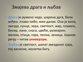 Змајева драга и љубав
• Драга је румено чедо, шарена дуга, бели
анђео, плаво небо, мио данак. Она је вила,
звезда, сунце, зора, светлост, жар, пламен,
бисер, лане, снага, цвеће, рузмарин,
мелем, птица, гора, песма, зеница. Једном
речју – читав универзум.
• Љубав је светлост, шапат звезданог сјаја,
пој васионе, молитва Богу.
 