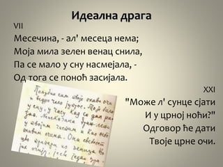 Идеална драга
VII
Месечина, - ал' месеца нема;
Моја мила зелен венац снила,
Па се мало у сну насмејала, -
Од тога се поноћ засијала.
XXI
"Може л' сунце сјати
И у црној ноћи?"
Одговор ће дати
Твоје црне очи.
 