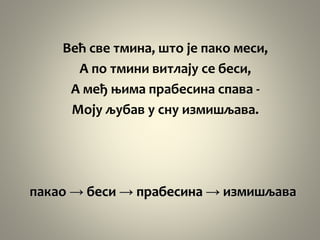 Већ све тмина, што је пако меси,
А по тмини витлају се беси,
А међ њима прабесина спава -
Моју љубав у сну измишљава.
пакао → беси → прабесина → измишљава
 