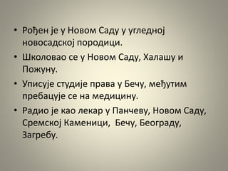 • Рођен је у Новом Саду у угледној
новосадској породици.
• Школовао се у Новом Саду, Халашу и
Пожуну.
• Уписује студије права у Бечу, међутим
пребацује се на медицину.
• Радио је као лекар у Панчеву, Новом Саду,
Сремској Каменици, Бечу, Београду,
Загребу.
 