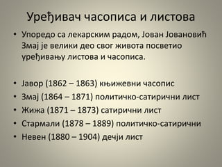 Уређивач часописа и листова
• Упоредо са лекарским радом, Јован Јовановић
Змај је велики део свог живота посветио
уређивању листова и часописа.
• Јавор (1862 – 1863) књижевни часопис
• Змај (1864 – 1871) политичко-сатирични лист
• Жижа (1871 – 1873) сатирични лист
• Стармали (1878 – 1889) политичко-сатирични
• Невен (1880 – 1904) дечји лист
 