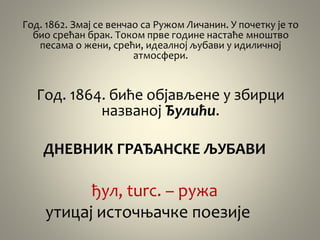 Год. 1862. Змај се венчао са Ружом Личанин. У почетку је то
био срећан брак. Током прве године настаће мноштво
песама о жени, срећи, идеалној љубави у идиличној
атмосфери.
Год. 1864. биће објављене у збирци
названој Ђулићи.
ДНЕВНИК ГРАЂАНСКЕ ЉУБАВИ
ђул, turc. – ружа
утицај источњачке поезије
 