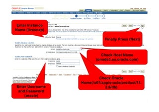 Enter Instance
Name (livesnap)

                              Finally Press (Next)



                            Check Host Name
                         (onode3.au.oracle.com)



                          Check Oracle
                  Home(/u01/app/oracle/product/11.
Enter Username                2.0/db)
 and Password
    (oracle)
 