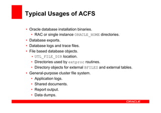 Typical Usages of ACFS

• Oracle database installation binaries.
   • RAC or single instance ORACLE_HOME directories.
• Database exports.
• Database logs and trace files.
• File based database objects.
   • UTL_FILE_DIR location.
   • Directories used by extproc routines.
   • Directory objects for external BFILES and external tables.
• General-purpose cluster file system.
   • Application logs.
   • Shared documents.
   • Report output.
   • Data dumps.
 
