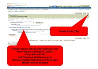 <Insert Picture Here>

                                           Finally Press (OK)




Review Volume Device (/dev/asm/live-nnn)
    Enter Volume Label(LIVE_DEMO)
           Enter Mount Point
     (/u01/app/oracle/acfsmounts/ )
Review Register ASM Cluster File System
         Mount Point is checked
 