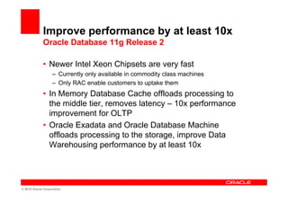 Improve performance by at least 10x
             Oracle Database 11g Release 2

             • Newer Intel Xeon Chipsets are very fast
                   – Currently only available in commodity class machines
                   – Only RAC enable customers to uptake them
             • In Memory Database Cache offloads processing to
               the middle tier, removes latency – 10x performance
               improvement for OLTP
             • Oracle Exadata and Oracle Database Machine
               offloads processing to the storage, improve Data
               Warehousing performance by at least 10x




© 2010 Oracle Corporation
 