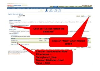 Click on “Do not restart the
         database”


                Click on “Next” when filtered
                           added


  Click on “Add Another Row”
  Filter Name :-
  Swingbench_User
  Session Attribute :- User
  Value :- SOE
 