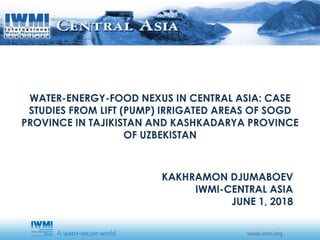KAKHRAMON DJUMABOEV
IWMI-CENTRAL ASIA
JUNE 1, 2018
WATER-ENERGY-FOOD NEXUS IN CENTRAL ASIA: CASE
STUDIES FROM LIFT (PUMP) IRRIGATED AREAS OF SOGD
PROVINCE IN TAJIKISTAN AND KASHKADARYA PROVINCE
OF UZBEKISTAN
 