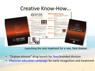 Creative Know-How…




              Launching the only treatment for a rare, fatal disease


• “Orphan disease” drug launch for Teva branded division
• Physician education campaign for early recognition and treatment
 