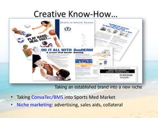 Creative Know-How…




                     Taking an established brand into a new niche

• Taking ConvaTec/BMS into Sports Med Market
• Niche marketing: advertising, sales aids, collateral
 