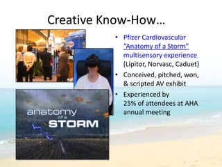 Creative Know-How…
          • Pfizer Cardiovascular
            “Anatomy of a Storm”
            multisensory experience
            (Lipitor, Norvasc, Caduet)
          • Conceived, pitched, won,
            & scripted AV exhibit
          • Experienced by
            25% of attendees at AHA
            annual meeting
 