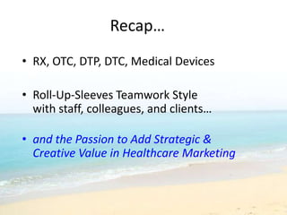 Recap…
• RX, OTC, DTP, DTC, Medical Devices

• Roll-Up-Sleeves Teamwork Style
  with staff, colleagues, and clients…

• and the Passion to Add Strategic &
  Creative Value in Healthcare Marketing
 