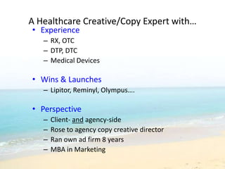 A Healthcare Creative/Copy Expert with…
• Experience
   – RX, OTC
   – DTP, DTC
   – Medical Devices

• Wins & Launches
   – Lipitor, Reminyl, Olympus….

• Perspective
   –   Client- and agency-side
   –   Rose to agency copy creative director
   –   Ran own ad firm 8 years
   –   MBA in Marketing
 