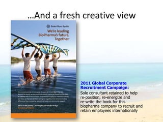 …And a fresh creative view




            2011 Global Corporate
            Recruitment Campaign:
            Sole consultant retained to help
            re-position, re-energize and
            re-write the book for this
            biopharma company to recruit and
            retain employees internationally
 