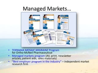 Managed Markets…




• TOPAMAX MOSAIC MIGRAINE Program
  for Ortho-McNeil Pharmaceutical
• Managed markets program (AV, print, newsletter
  articles, patient aids, sales materials)
• “Best employer program in the industry” – independent market
  research firm
 