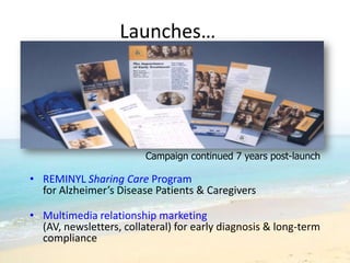 Launches…




                         Campaign continued 7 years post-launch

• REMINYL Sharing Care Program
  for Alzheimer’s Disease Patients & Caregivers

• Multimedia relationship marketing
  (AV, newsletters, collateral) for early diagnosis & long-term
  compliance
 