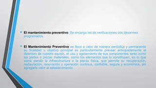 • El mantenimiento preventivo: Se encarga las de verificaciones con desarmes
programados.
• El Mantenimiento Preventivo se lleva a cabo de manera periódica y permanente
su finalidad u objetivo principal es particularmente preveer anticipadamente el
deterioro de nuestro equipo, el uso y agotamiento de sus componentes tanto como
las partes o piezas materiales, como los elementos que lo constituyen, en lo que
viene siendo la infraestructura o la planta física, que permite su recuperación,
restauración, renovación y operación continua, confiable, segura y económica, sin
agregarle valor al establecimiento.
 