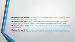 • Mantenimiento al monitor: Desconectar de cualquier corriente eléctrica, con una toalla
limpiar el monitor y volver a conectar.
• Mantenimiento al mouse: Abrir el compartimiento donde está la bolita, sacar y limpiar
con agua y jabón, también limpiar los restos de polvo que estén dentro del mouse.
• Mantenimiento al teclado: Desconectar de la PC, aspirar la zona de los botones, limpiar
con una toalla.
• Mantenimiento al CPU: Desconectar el equipo, abrirlo, hacer limpieza interna, al cerrar el
equipo hacer limpieza externa, conectar y encender el equipo y verificar que todo este bien.
 