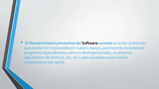• El Mantenimiento preventivo del Software consiste en evitar problemas
que puedan ser ocasionados en nuestro equipo, para hacerlo necesitamos
programas especializados como un desfragmentador, un antivirus,
depuradores de archivos, etc, los cuales ayudaran a que nuestra
computadora sea rápida.
 