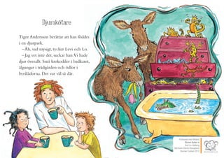 Publicerat med tillstånd
Djuren flyttar in
Text Lin Hallberg
Bild Karin Åström Bengtsson
Bonnier Carlsen 2012
Djurskötare
Tiger Andersson berättar att han föddes
i en djurpark.
–Åh, vad mysigt, tycker Levi och Lo.
– Jag vet inte det, suckar han.Vi hade
djur överallt. Små krokodiler i badkaret,
älgungar i trädgården och ödlor i
byrålådorna. Det var väl så där.
Publicerat med tillstånd
Djuren flyttar in
Text Lin Hallberg
Bild Karin Åström Bengtsson
Bonnier Carlsen 2012
 
