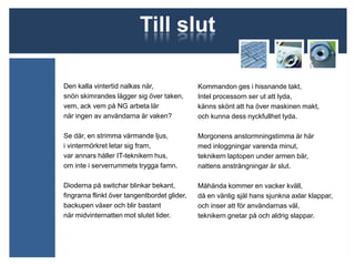 Till slut

Den kalla vintertid nalkas när,               Kommandon ges i hissnande takt,
snön skimrandes lägger sig över taken,        Intel processorn ser ut att lyda,
vem, ack vem på NG arbeta lär                 känns skönt att ha över maskinen makt,
när ingen av användarna är vaken?             och kunna dess nyckfullhet tyda.

Se där, en strimma värmande ljus,             Morgonens anstormningstimma är här
i vintermörkret letar sig fram,               med inloggningar varenda minut,
var annars håller IT-teknikern hus,           teknikern laptopen under armen bär,
om inte i serverrummets trygga famn.          nattens ansträngningar är slut.

Dioderna på switchar blinkar bekant,          Måhända kommer en vacker kväll,
fingrarna flinkt över tangentbordet glider,   då en vänlig själ hans sjunkna axlar klappar,
backupen växer och blir bastant               och inser att för användarnas väl,
när midvinternatten mot slutet lider.         teknikern gnetar på och aldrig slappar.
 